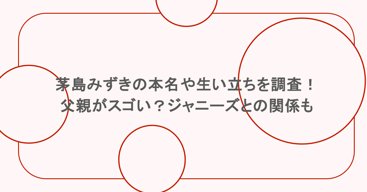 茅島みずきの本名や生い立ちを調査!父親がスゴい?ジャニーズとの関係も