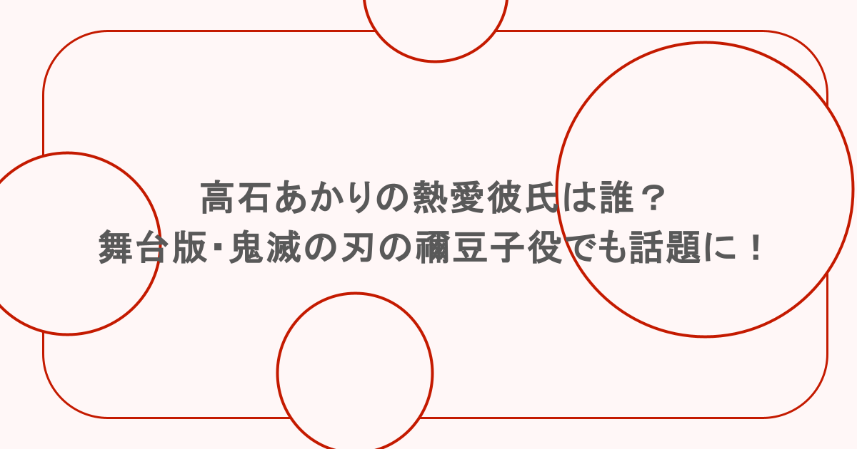 高石あかりの熱愛彼氏は誰？舞台版・鬼滅の刃の禰豆子役でも話題に！
